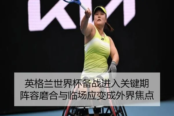英格兰世界杯备战进入关键期 阵容磨合与临场应变成外界焦点